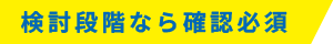 検討段階なら確認必須